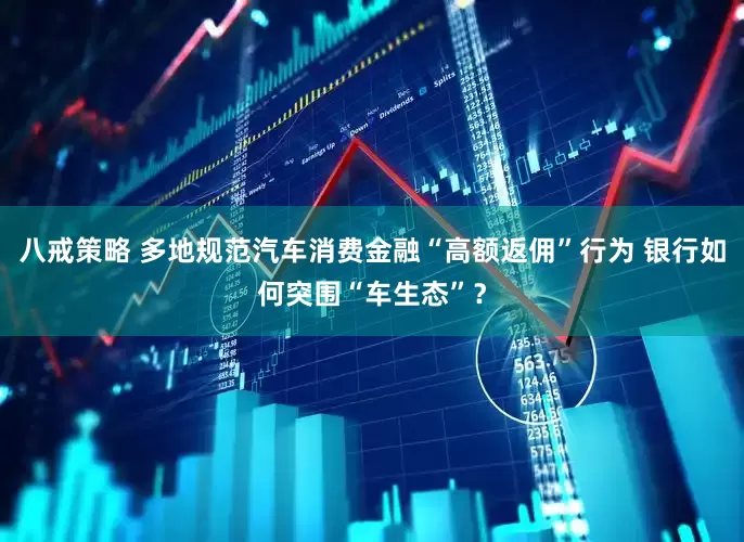 八戒策略 多地规范汽车消费金融“高额返佣”行为 银行如何突围“车生态”？
