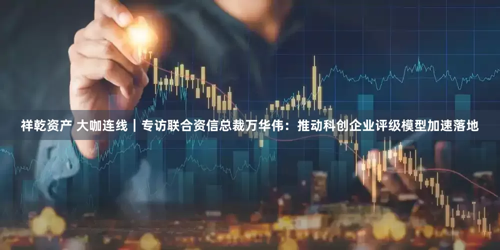 祥乾资产 大咖连线｜专访联合资信总裁万华伟：推动科创企业评级模型加速落地