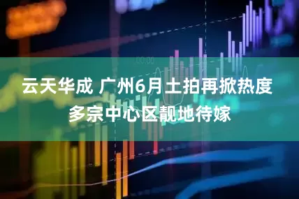 云天华成 广州6月土拍再掀热度 多宗中心区靓地待嫁