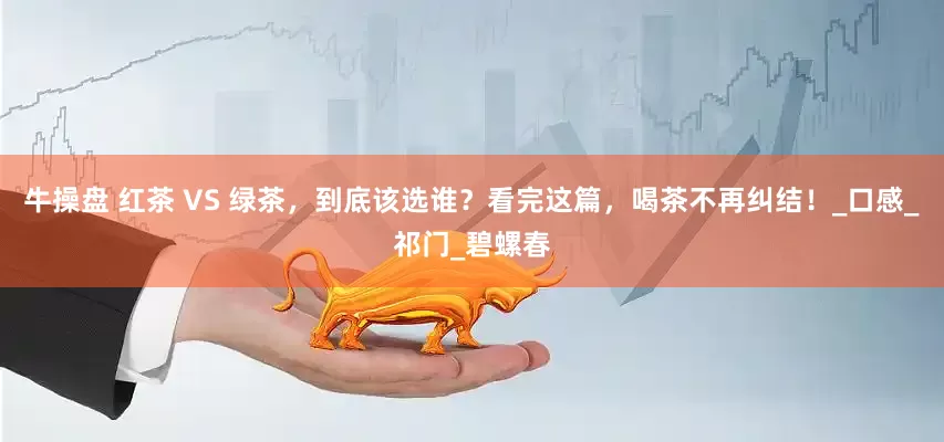 牛操盘 红茶 VS 绿茶，到底该选谁？看完这篇，喝茶不再纠结！_口感_祁门_碧螺春