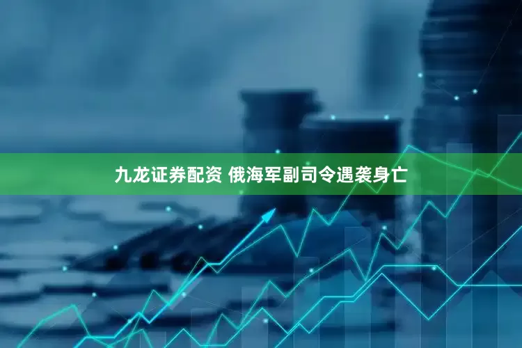 九龙证券配资 俄海军副司令遇袭身亡
