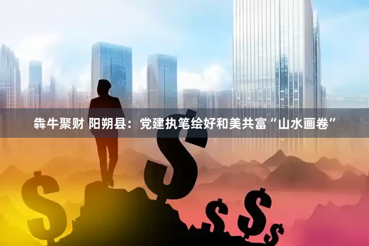 犇牛聚财 阳朔县：党建执笔绘好和美共富“山水画卷”