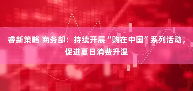 睿新策略 商务部：持续开展“购在中国”系列活动，促进夏日消费升温
