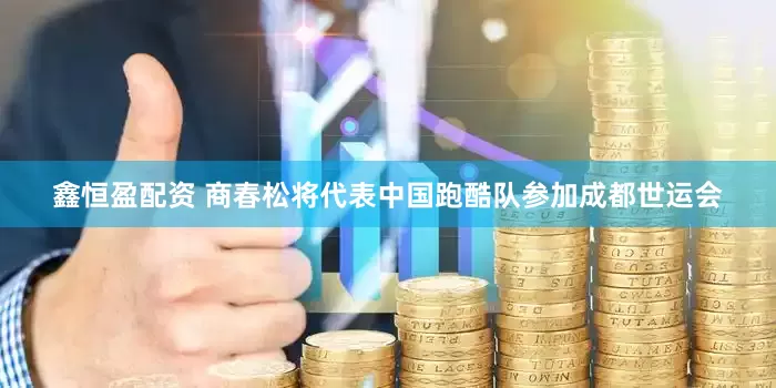 鑫恒盈配资 商春松将代表中国跑酷队参加成都世运会