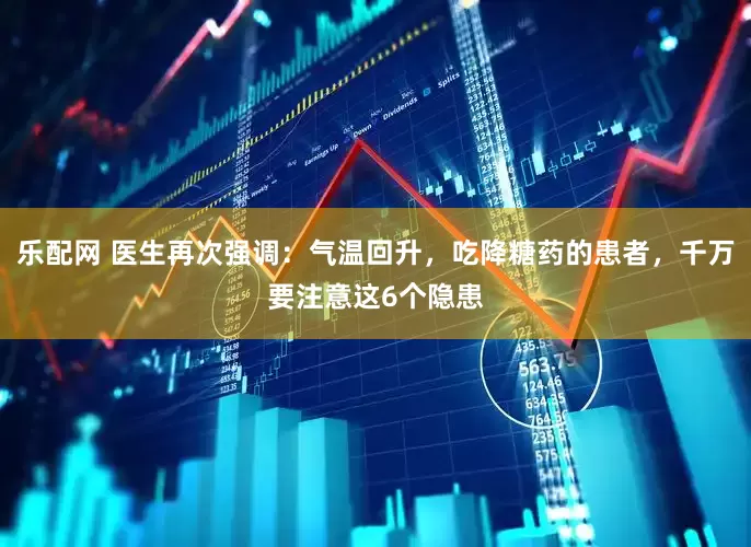 乐配网 医生再次强调：气温回升，吃降糖药的患者，千万要注意这6个隐患