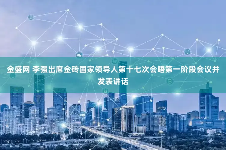 金盛网 李强出席金砖国家领导人第十七次会晤第一阶段会议并发表讲话