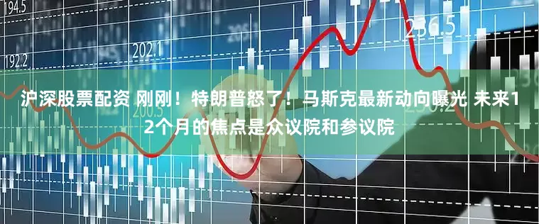 沪深股票配资 刚刚！特朗普怒了！马斯克最新动向曝光 未来12个月的焦点是众议院和参议院