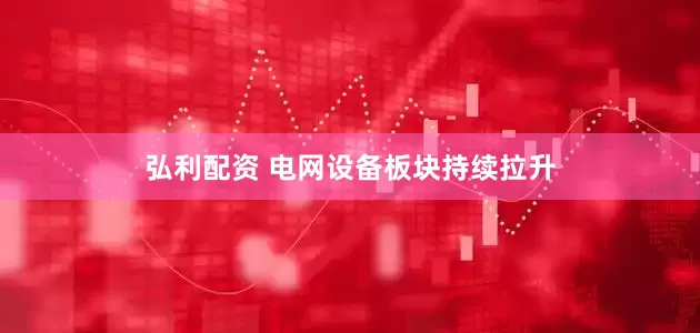 弘利配资 电网设备板块持续拉升