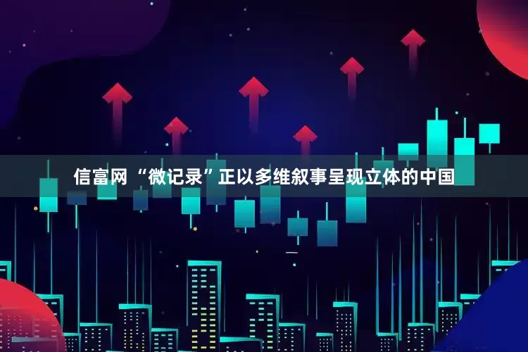 信富网 “微记录”正以多维叙事呈现立体的中国