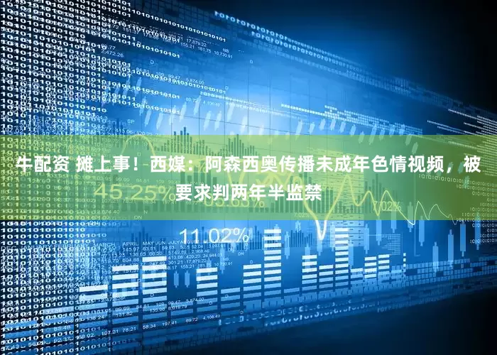 牛配资 摊上事！西媒：阿森西奥传播未成年色情视频，被要求判两年半监禁