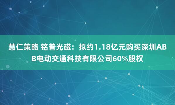 慧仁策略 铭普光磁：拟约1.18亿元购买深圳ABB电动交通科技有限公司60%股权