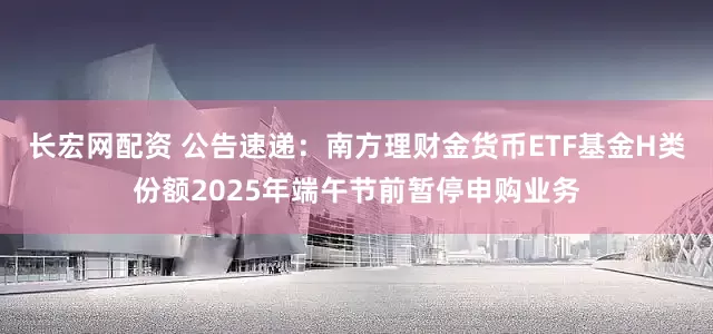 长宏网配资 公告速递:南方理财金货币ETF基金H类份额2025年端午节前暂停申购业务