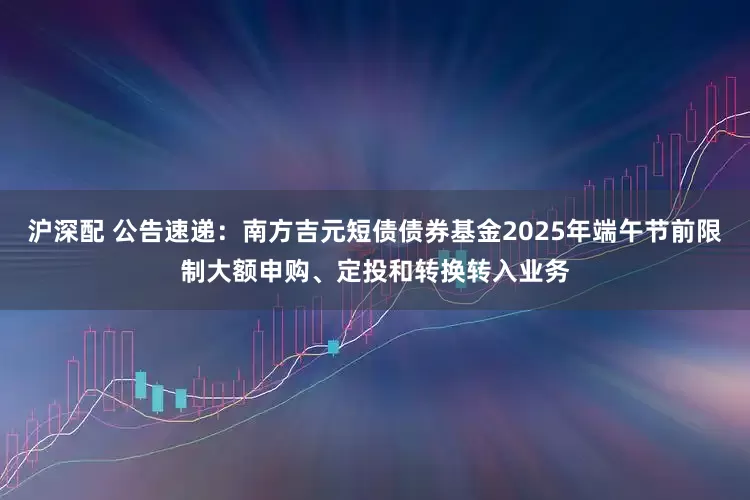 沪深配 公告速递：南方吉元短债债券基金2025年端午节前限制大额申购、定投和转换转入业务