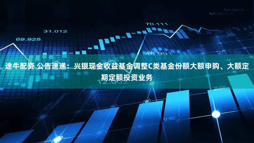 途牛配资 公告速递：兴银现金收益基金调整C类基金份额大额申购、大额定期定额投资业务