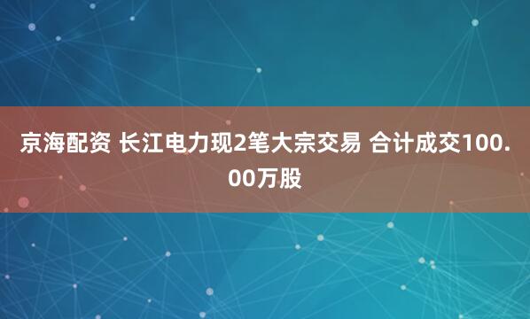 京海配资 长江电力现2笔大宗交易 合计成交100.00万股