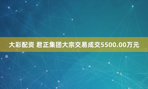 大彩配资 君正集团大宗交易成交5500.00万元