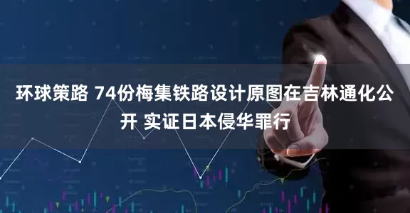 环球策路 74份梅集铁路设计原图在吉林通化公开 实证日本侵华罪行