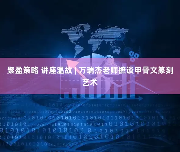 聚盈策略 讲座温故 | 万瑞杰老师摭谈甲骨文篆刻艺术